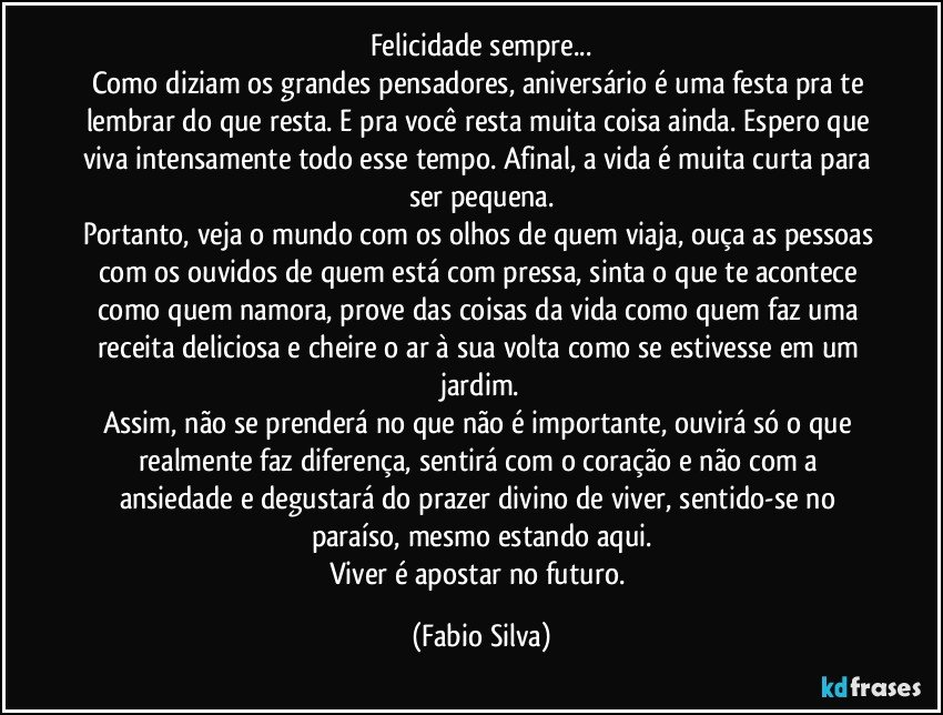 Felicidade sempre...
Como diziam os grandes pensadores, aniversário é uma festa pra te lembrar do que resta. E pra você resta muita coisa ainda. Espero que viva intensamente todo esse tempo. Afinal, a vida é muita curta para ser pequena.
Portanto, veja o mundo com os olhos de quem viaja, ouça as pessoas com os ouvidos de quem está com pressa, sinta o que te acontece como quem namora, prove das coisas da vida como quem faz uma receita deliciosa e cheire o ar à sua volta como se estivesse em um jardim.
Assim, não se prenderá no que não é importante, ouvirá só o que realmente faz diferença, sentirá com o coração e não com a ansiedade e degustará do prazer divino de viver, sentido-se no paraíso, mesmo estando aqui.
Viver é apostar no futuro. (Fabio Silva)