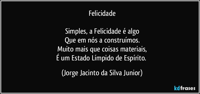 Felicidade

Simples, a Felicidade é algo
Que em nós a construímos.
Muito mais que coisas materiais,
É um Estado Límpido de Espírito. (Jorge Jacinto da Silva Junior)