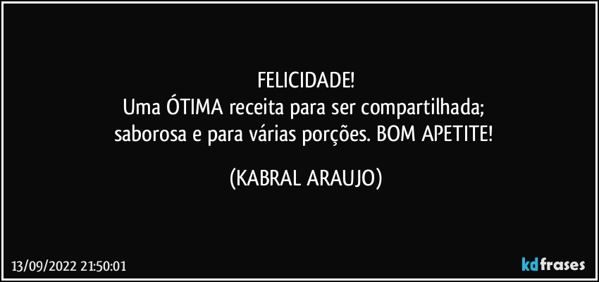 FELICIDADE!
Uma ÓTIMA receita para ser compartilhada; 
saborosa e para várias porções. BOM APETITE! (KABRAL ARAUJO)