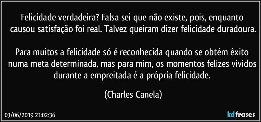 Felicidade verdadeira? Falsa sei que não existe, pois, enquanto causou satisfação foi real. Talvez queiram dizer felicidade duradoura.

Para muitos a felicidade só é reconhecida quando se obtém êxito numa meta determinada, mas para mim, os momentos felizes vividos durante a empreitada é a própria felicidade. (Charles Canela)