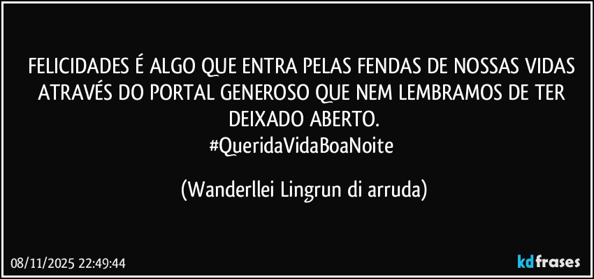 FELICIDADES  É ALGO QUE ENTRA PELAS FENDAS DE NOSSAS  VIDAS ATRAVÉS DO PORTAL GENEROSO QUE NEM LEMBRAMOS DE TER DEIXADO ABERTO.
#QueridaVidaBoaNoite (Wanderllei Lingrun di arruda)