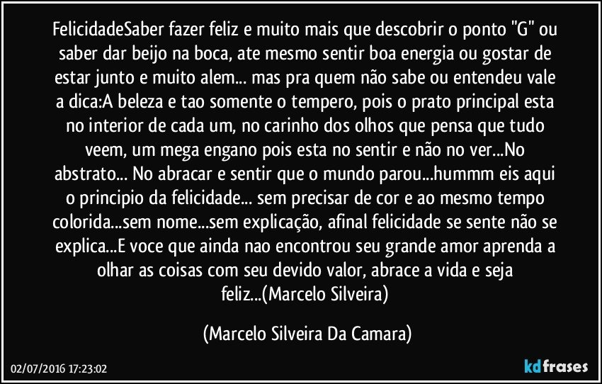 FelicidadeSaber fazer feliz e muito mais que descobrir o ponto "G" ou saber dar beijo na boca, ate mesmo sentir boa energia ou gostar de estar junto e muito alem... mas pra quem não sabe ou entendeu vale a dica:A beleza e tao somente o tempero, pois o prato principal esta no interior de cada um, no carinho dos olhos que pensa que tudo veem, um mega engano pois esta no sentir e não no ver...No abstrato... No abracar e sentir que o mundo parou...hummm eis aqui o principio da felicidade... sem precisar de cor e ao mesmo tempo colorida...sem nome...sem explicação, afinal felicidade se sente não se explica...E voce que ainda nao encontrou seu grande amor aprenda a olhar as coisas com seu devido valor, abrace a vida e seja feliz...(Marcelo Silveira) (Marcelo Silveira Da Camara)