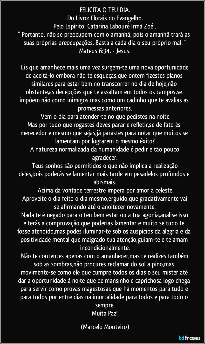 FELICITA O TEU DIA.
Do Livro: Florais do Evangelho.
Pelo Espírito: Catarina Labouré / Irmã Zoé .
" Portanto, não se preocupem com o amanhã, pois o amanhã trará as suas próprias preocupações. Basta a cada dia o seu próprio mal. "
Mateus 6:34. - Jesus.

   Eis que amanhece mais uma vez,surgem-te uma nova oportunidade de aceitá-lo embora não te esqueças,que ontem fizestes planos similares para estar bem no transcorrer no dia de hoje,não obstante,as decepções que te assaltam em todos os campos,se impõem não como inimigos mas como um cadinho que te avalias as promessas anteriores.
   Vem o dia para atender-te no que pedistes na noite.
Mas por tudo que rogastes deves parar e refletir,se de fato és merecedor e mesmo que sejas,já parastes para notar que muitos se lamentam por lograrem o mesmo êxito?
   A natureza normalizada  da humanidade é pedir e tão pouco agradecer.
   Teus sonhos são permitidos o que não implica a realização deles,pois poderás se lamentar mais tarde em pesadelos profundos e abismais.
   Acima da vontade terrestre impera por amor a celeste.
   Aproveite o dia feito o dia mesmo,erguido,que gradativamente vai se afirmando até o anoitecer novamente.
   Nada te é negado para o teu bem estar ou a tua agonia,analise isso e terás a comprovação,que poderias lamentar e muito se tudo te fosse atendido,mas podes iluminar-te sob os auspícios da alegria e da positividade mental que malgrado tua atenção,guiam-te e te amam incondicionalmente.
  Não te contentes apenas com o amanhecer,mas te realizes também sob as sombras,não procures reclamar do sol a pino,mas movimente-se como ele que cumpre todos os dias o seu mister até dar a oportunidade à noite que de mansinho e caprichosa logo chega para servir como provas magestosas que há momentos para tudo e para todos por entre dias na imortalidade para todos e para todo o sempre.
   Muita Paz! (Marcelo Monteiro)