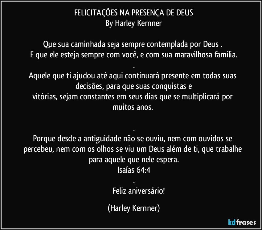 FELICITAÇÕES NA PRESENÇA DE DEUS
By Harley Kernner

Que sua caminhada seja sempre contemplada por Deus . 
E que ele esteja sempre com você, e com sua maravilhosa família.
.
Aquele que ti ajudou até aqui continuará presente em todas suas decisões, para que suas conquistas e
vitórias, sejam constantes em seus dias que se multiplicará por muitos anos. 
 
.
Porque desde a antiguidade não se ouviu, nem com ouvidos se percebeu, nem com os olhos se viu um Deus além de ti, que trabalhe para aquele que nele espera.
Isaías 64:4
.
                      Feliz aniversário! (Harley Kernner)