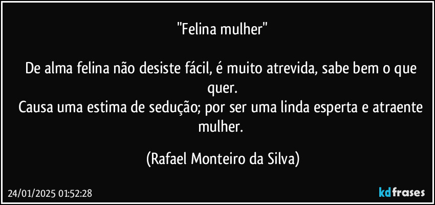 "Felina mulher"

De alma felina não desiste fácil, é muito atrevida, sabe bem o que quer.
Causa uma estima de sedução; por ser uma linda esperta e atraente mulher. (Rafael Monteiro da Silva)