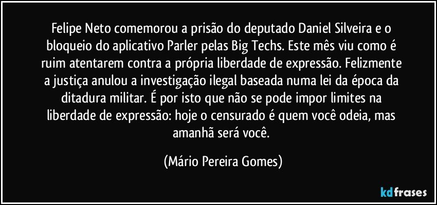 Felipe Neto comemorou a prisão do deputado Daniel Silveira e o bloqueio do aplicativo Parler pelas Big Techs. Este mês viu como é ruim atentarem contra a própria liberdade de expressão. Felizmente a justiça anulou a investigação ilegal baseada numa lei da época da ditadura militar. É por isto que não se pode impor limites na liberdade de expressão: hoje o censurado é quem você odeia, mas amanhã será você. (Mário Pereira Gomes)