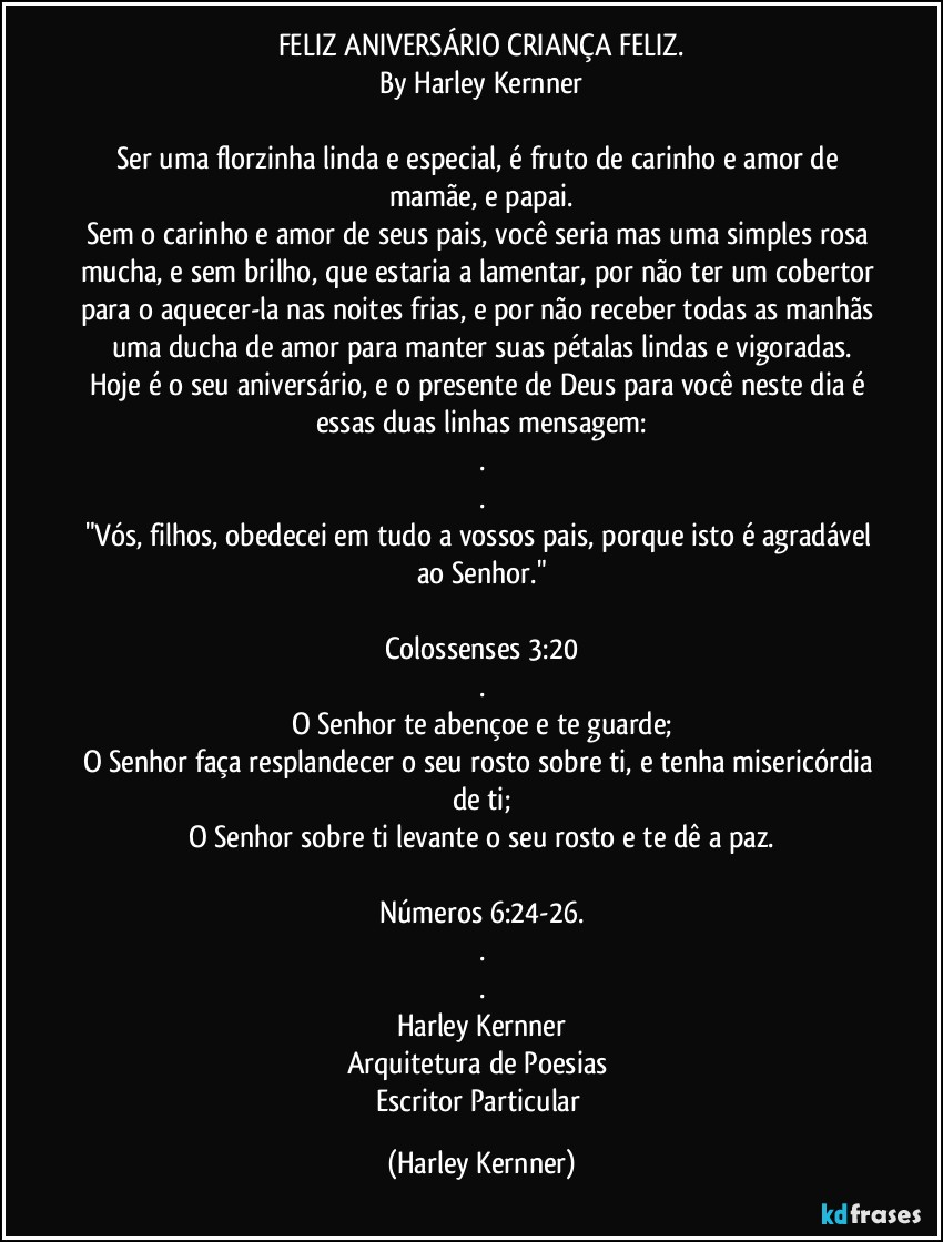 FELIZ ANIVERSÁRIO CRIANÇA FELIZ.
By Harley Kernner

Ser uma florzinha linda e especial, é fruto de carinho e amor de mamãe, e papai.
Sem o carinho e amor de seus pais, você seria mas uma simples rosa mucha, e sem brilho, que estaria a lamentar, por não ter um cobertor para o aquecer-la nas noites frias, e por não receber todas as manhãs uma ducha de amor para manter suas pétalas lindas e vigoradas.
Hoje é o seu aniversário, e o presente de Deus para você neste dia é essas duas linhas mensagem:
.
.
"Vós, filhos, obedecei em tudo a vossos pais, porque isto é agradável ao Senhor."

Colossenses 3:20
.
O Senhor te abençoe e te guarde;
O Senhor faça resplandecer o seu rosto sobre ti, e tenha misericórdia de ti;
O Senhor sobre ti levante o seu rosto e te dê a paz.

Números 6:24-26.
.
.
Harley Kernner
Arquitetura de Poesias 
Escritor Particular (Harley Kernner)