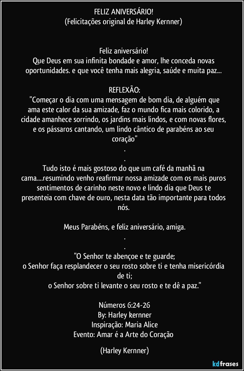 FELIZ ANIVERSÁRIO!  
(Felicitações original de Harley Kernner) 


Feliz aniversário! 
Que Deus em sua infinita bondade e amor, lhe conceda novas oportunidades. e que você tenha mais alegria, saúde e muita paz... 

REFLEXÃO:
 "Começar o dia com uma mensagem de bom dia, de alguém que ama este calor da sua amizade, faz o mundo fica mais colorido, a cidade amanhece sorrindo, os jardins mais lindos, e com novas flores, e os pássaros cantando, um lindo cântico  de parabéns ao seu coração"
.
.
Tudo isto é mais gostoso do que um café da manhã na cama...resumindo venho reafirmar nossa amizade com os mais puros sentimentos de carinho neste novo e lindo dia que Deus te presenteia com chave de ouro, nesta data tão importante para todos nós.  

Meus Parabéns, e feliz aniversário, amiga.
.
.
"O Senhor te abençoe e te guarde;
o Senhor faça resplandecer o seu rosto sobre ti e tenha misericórdia de ti;
o Senhor sobre ti levante o seu rosto e te dê a paz."

Números 6:24-26
By: Harley kernner
Inspiração: Maria Alice
Evento: Amar é a Arte do Coração (Harley Kernner)