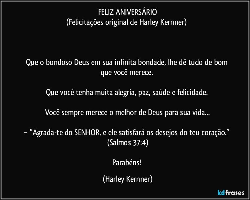 FELIZ ANIVERSÁRIO
(Felicitações original de Harley Kernner) 



Que o bondoso Deus em sua infinita bondade, lhe dê tudo de bom que você merece. 

Que você tenha muita alegria, paz, saúde e felicidade. 

Você sempre merece o melhor de Deus para sua vida...

– “Agrada-te do SENHOR, e ele satisfará os desejos do teu coração.” (Salmos 37:4)

Parabéns! (Harley Kernner)