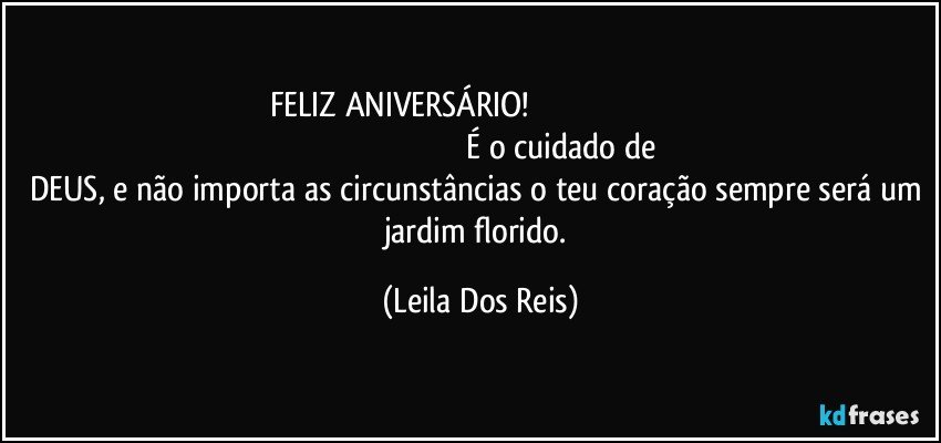 FELIZ ANIVERSÁRIO!                                                                                                                                                            É o cuidado de DEUS, e não importa as circunstâncias o teu coração sempre será um jardim florido. (Leila Dos Reis)