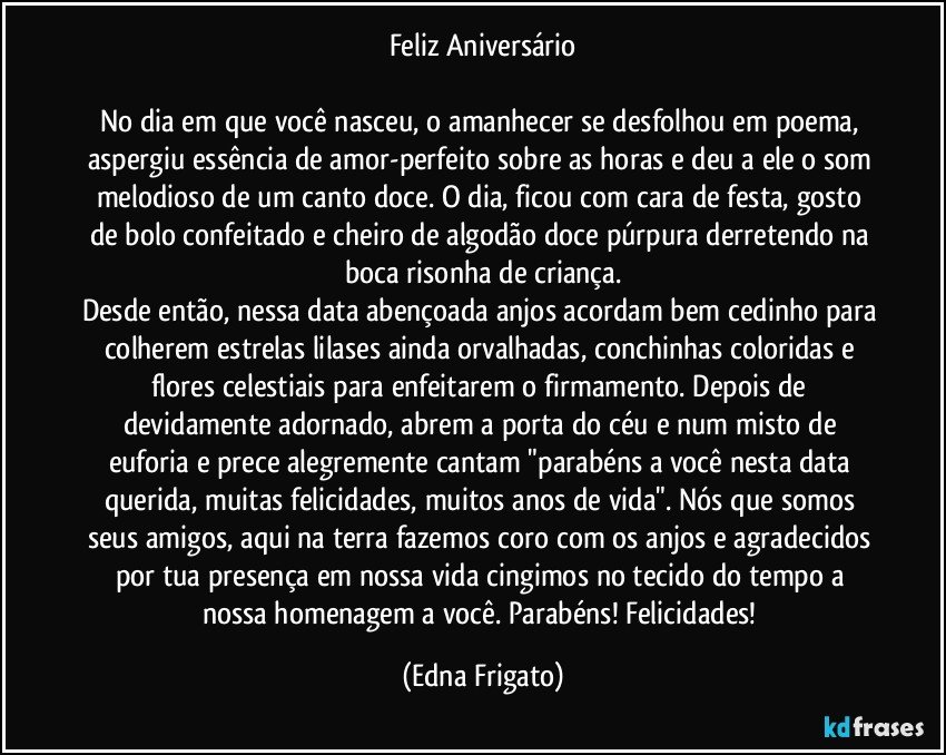 Feliz Aniversário

No dia em que você nasceu, o amanhecer se desfolhou em poema, aspergiu essência de amor-perfeito sobre as horas e deu a ele o som melodioso de um canto doce. O dia, ficou com cara de festa, gosto de bolo confeitado e cheiro de algodão doce púrpura derretendo na boca risonha de criança.
Desde então, nessa data abençoada anjos acordam bem cedinho para colherem estrelas lilases ainda orvalhadas, conchinhas coloridas e flores celestiais para enfeitarem o firmamento. Depois de devidamente adornado, abrem a porta do céu e num misto de euforia e prece alegremente cantam "parabéns a você nesta data querida, muitas felicidades, muitos anos de vida". Nós que somos seus amigos, aqui na terra fazemos coro com os anjos e agradecidos por tua presença em nossa vida cingimos no tecido do tempo a nossa homenagem a você. Parabéns! Felicidades! (Edna Frigato)