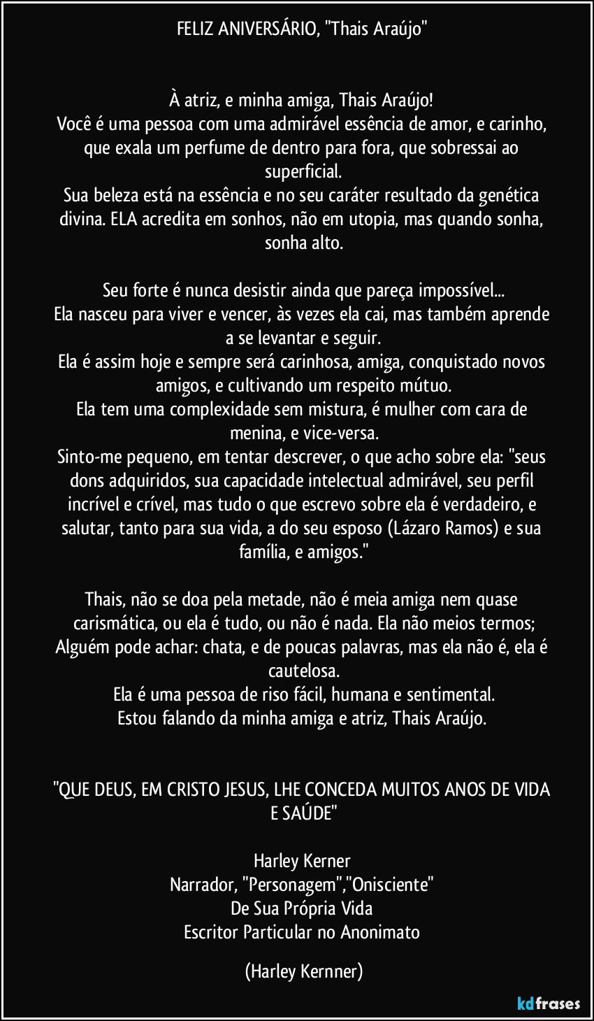 FELIZ ANIVERSÁRIO, "Thais Araújo" 


À atriz, e minha amiga, Thais Araújo! 
Você é uma pessoa com uma admirável essência de amor, e carinho, que exala um perfume de dentro para fora, que sobressai ao superficial.
Sua beleza está na essência e no seu caráter resultado da genética divina. ELA acredita em sonhos, não em utopia, mas quando sonha, sonha alto.

Seu forte é nunca desistir ainda que pareça impossível...
Ela nasceu para viver e vencer, às vezes ela cai, mas também aprende a se levantar e seguir.
Ela é assim hoje e sempre será carinhosa, amiga, conquistado novos amigos, e cultivando um respeito mútuo.
Ela tem uma complexidade sem mistura, é mulher com cara de menina, e vice-versa.
Sinto-me pequeno, em tentar descrever, o que acho sobre ela: "seus dons adquiridos, sua capacidade intelectual admirável, seu perfil incrível e crível, mas tudo o que escrevo sobre ela é verdadeiro, e salutar, tanto para sua vida, a do seu esposo (Lázaro Ramos) e sua família, e amigos."

Thais, não se doa pela metade, não é meia amiga nem quase carismática, ou ela é tudo, ou não é nada. Ela não meios termos;
Alguém pode achar: chata, e de poucas palavras, mas ela não é, ela é cautelosa.
Ela é uma pessoa de riso fácil, humana e sentimental.
Estou falando da minha amiga e atriz, Thais Araújo. 


"QUE DEUS, EM CRISTO JESUS, LHE CONCEDA MUITOS ANOS DE VIDA E SAÚDE"

Harley Kerner 
Narrador, "Personagem","Onisciente" 
De Sua Própria Vida 
Escritor Particular no Anonimato (Harley Kernner)