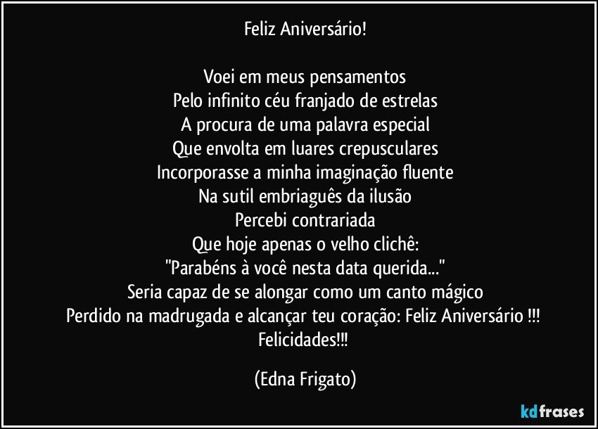 Feliz Aniversário!

Voei em meus pensamentos
Pelo infinito céu franjado de estrelas
A procura de uma palavra especial
Que envolta em luares crepusculares
Incorporasse a minha imaginação fluente
Na sutil embriaguês da ilusão
Percebi contrariada
Que hoje apenas o velho clichê:
"Parabéns à você nesta data querida..."
Seria capaz de se alongar como um canto mágico
Perdido na madrugada e alcançar teu coração: Feliz Aniversário !!! Felicidades!!! (Edna Frigato)