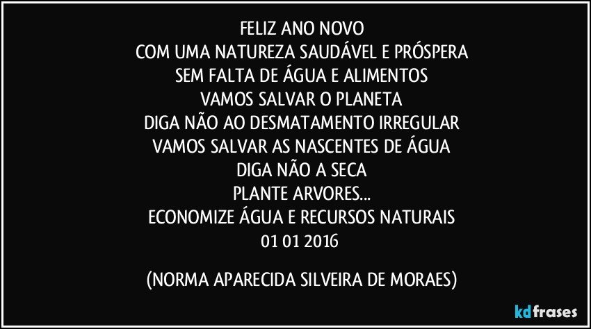 FELIZ ANO NOVO
COM UMA NATUREZA SAUDÁVEL E PRÓSPERA
SEM FALTA DE ÁGUA E ALIMENTOS
VAMOS SALVAR O PLANETA
DIGA NÃO AO DESMATAMENTO IRREGULAR
VAMOS SALVAR AS NASCENTES DE ÁGUA
DIGA NÃO A SECA
PLANTE ARVORES...
ECONOMIZE ÁGUA E RECURSOS NATURAIS
01/01/2016 (NORMA APARECIDA SILVEIRA DE MORAES)