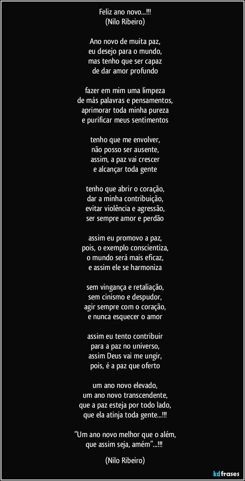 Feliz ano novo...!!!
(Nilo Ribeiro)

Ano novo de muita paz,
eu desejo para o mundo,
mas tenho que ser capaz
de dar amor profundo

fazer em mim uma limpeza
de más palavras e pensamentos,
aprimorar toda minha pureza
e purificar meus sentimentos

tenho que me envolver,
não posso ser ausente,
assim, a paz vai crescer
e alcançar toda gente

tenho que abrir o coração,
dar a minha contribuição,
evitar violência e agressão,
ser sempre amor e perdão

assim eu promovo a paz,
pois, o exemplo conscientiza,
o mundo será mais eficaz,
e assim ele se harmoniza

sem vingança e retaliação,
sem cinismo e despudor,
agir sempre com o coração,
e nunca esquecer o amor

assim eu tento contribuir
para a paz no universo,
assim Deus vai me ungir,
pois, é a paz que oferto

um ano novo elevado,
um ano novo transcendente,
que a paz esteja por todo lado,
que ela atinja toda gente...!!!

“Um ano novo melhor que o além,
que assim seja, amém”...!!! (Nilo Ribeiro)