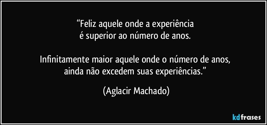 “Feliz aquele onde a experiência 
é superior ao número de anos. 

Infinitamente maior aquele onde o número de anos, 
ainda não excedem suas experiências.” (Aglacir Machado)