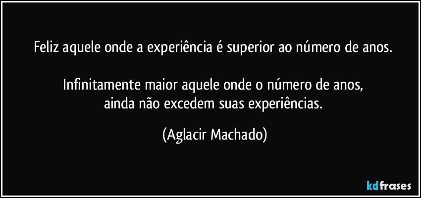 Feliz aquele onde a experiência é superior ao número de anos. 

Infinitamente maior aquele onde o número de anos,  
ainda não excedem suas experiências. (Aglacir Machado)