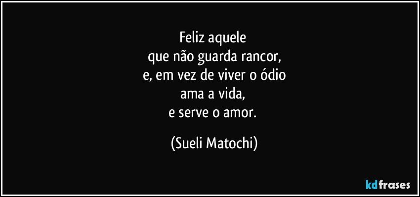 Feliz aquele 
que não guarda rancor,
e, em vez de viver o ódio
ama a vida, 
e serve o amor. (Sueli Matochi)