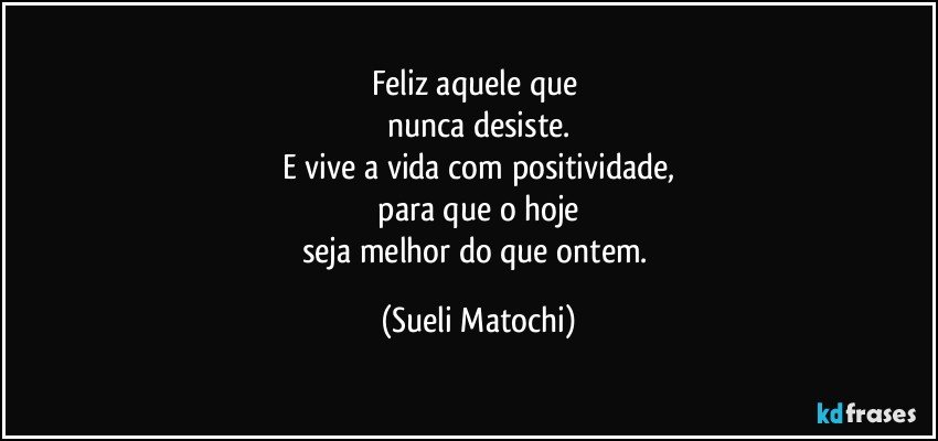 Feliz aquele que 
nunca desiste.
E vive a vida com positividade,
 para que o hoje 
seja melhor do que ontem. (Sueli Matochi)