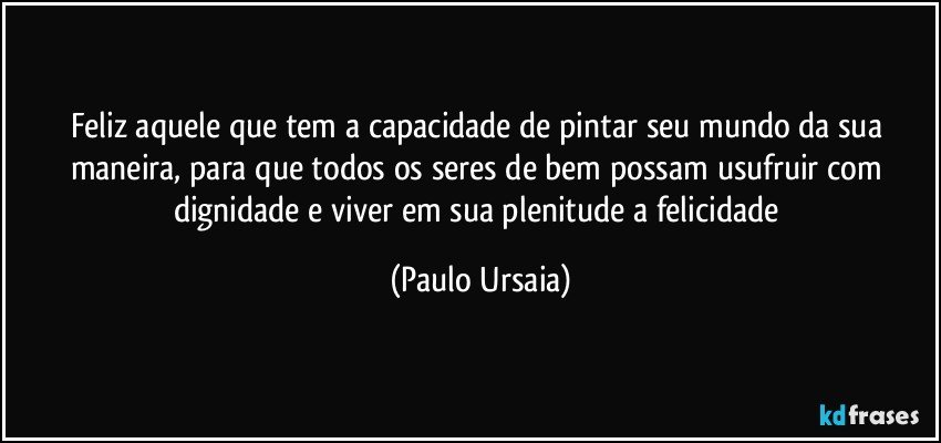 Feliz aquele que tem a capacidade de pintar seu mundo da sua maneira, para que todos os seres de bem possam usufruir com dignidade e viver em sua plenitude a felicidade (Paulo Ursaia)