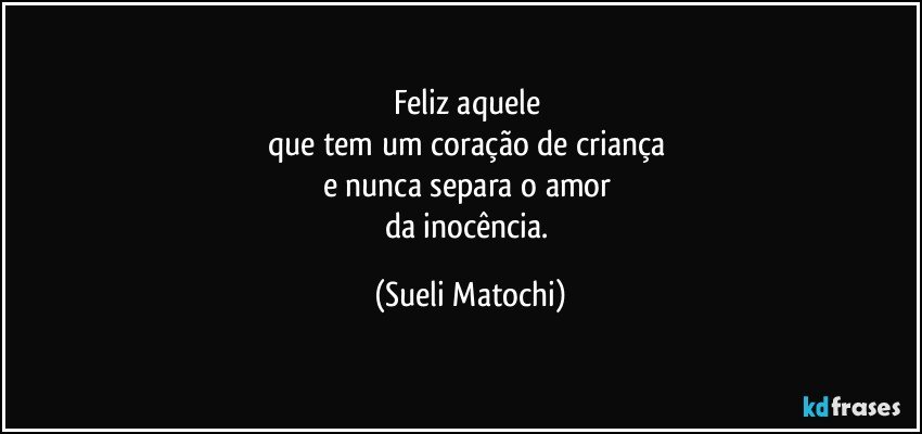 Feliz aquele 
que tem um coração de criança 
e nunca separa o amor 
da inocência. (Sueli Matochi)