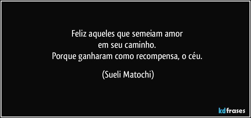 Feliz aqueles que semeiam amor 
em seu caminho. 
Porque ganharam como recompensa, o céu. (Sueli Matochi)