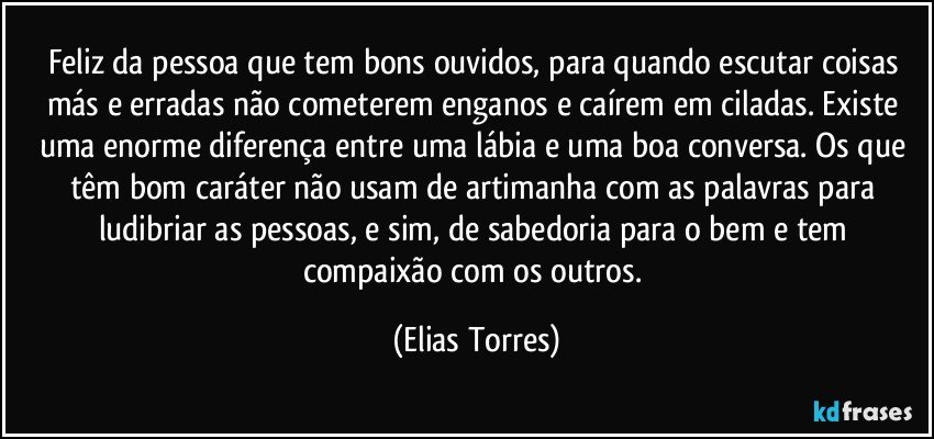 Feliz da pessoa que tem bons ouvidos, para quando escutar coisas más e erradas não cometerem enganos e caírem em ciladas. Existe uma enorme diferença entre uma lábia e uma boa conversa. Os que têm bom caráter não usam de artimanha com as palavras para ludibriar as pessoas, e sim, de sabedoria para o bem e tem compaixão com os outros. (Elias Torres)