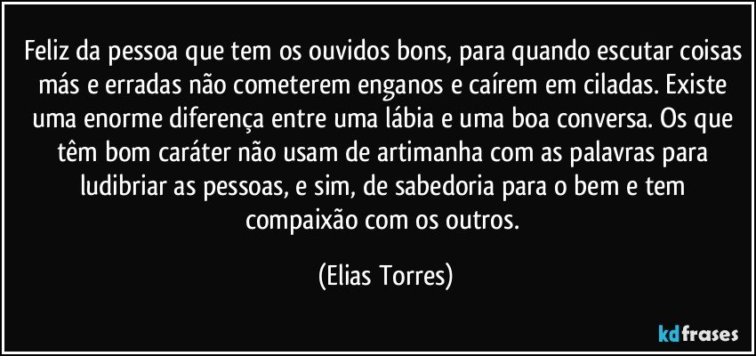 Feliz da pessoa que tem os ouvidos bons, para quando escutar coisas más e erradas não cometerem enganos e caírem em ciladas. Existe uma enorme diferença entre uma lábia e uma boa conversa. Os que têm bom caráter não usam de artimanha com as palavras para ludibriar as pessoas, e sim, de sabedoria para o bem e tem compaixão com os outros. (Elias Torres)