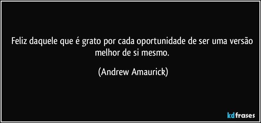 Feliz daquele que é grato por cada oportunidade de ser uma versão melhor de si mesmo. (Andrew Amaurick)