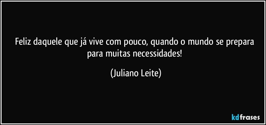 Feliz daquele que já vive com pouco, quando o mundo se prepara para muitas necessidades! (Juliano Leite)