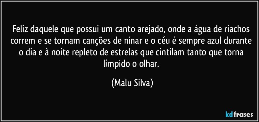 Feliz daquele que possui um canto arejado, onde a água de riachos correm e se tornam canções de ninar e o céu é sempre azul durante o dia e à noite repleto de estrelas que cintilam tanto que torna límpido o olhar. (Malu Silva)