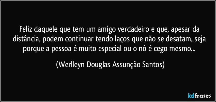 Feliz daquele que tem um amigo verdadeiro e que, apesar da distância, podem continuar tendo laços que não se desatam, seja porque a pessoa é muito especial ou o nó é cego mesmo... (Werlleyn Douglas Assunção Santos)