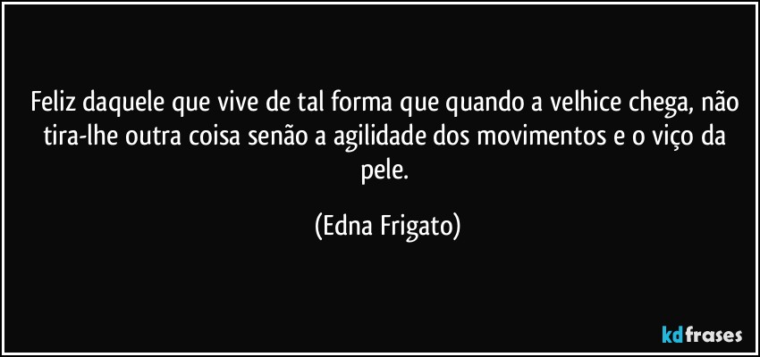 Feliz daquele que vive de tal forma que quando a velhice chega, não tira-lhe outra coisa senão a agilidade dos movimentos e o viço da pele. (Edna Frigato)