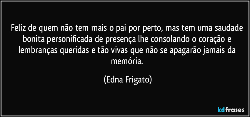 Feliz de quem não tem mais o pai por perto, mas tem uma saudade bonita personificada de presença lhe consolando o coração e lembranças queridas e tão vivas que não se apagarão jamais da memória. (Edna Frigato)