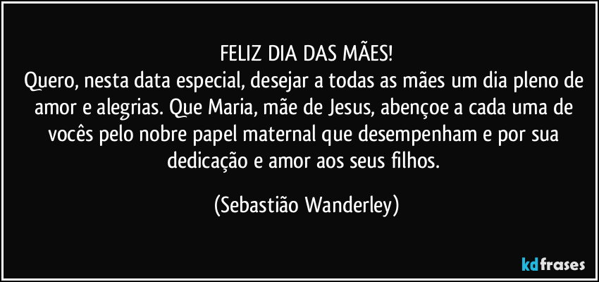 FELIZ DIA DAS MÃES!
Quero, nesta data especial, desejar a todas as mães um dia pleno de amor e alegrias. Que Maria, mãe de Jesus, abençoe a cada uma de vocês pelo nobre papel maternal que desempenham e por sua dedicação e amor aos seus filhos. (Sebastião Wanderley)