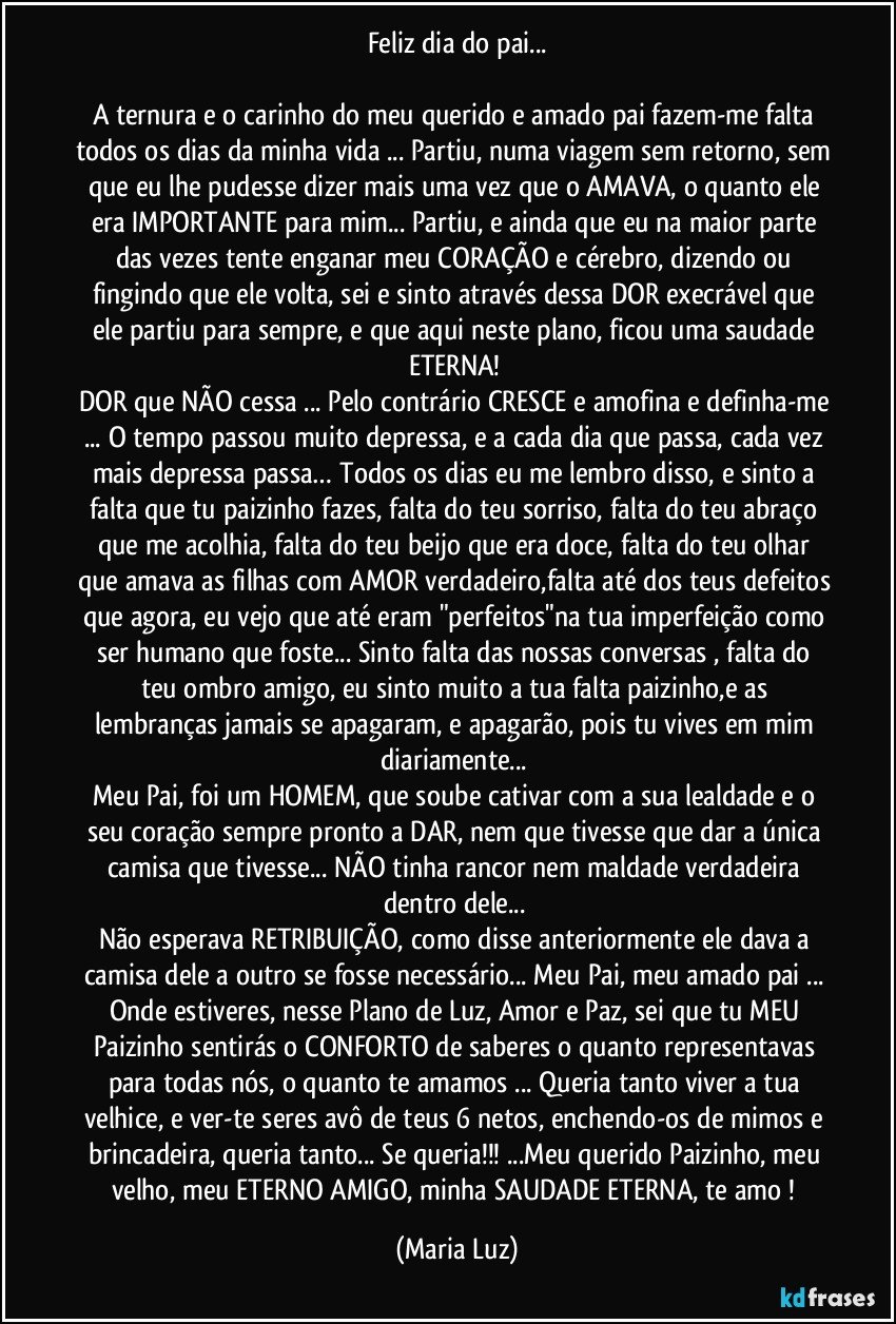 Feliz dia do pai...

A ternura e o carinho do meu querido e amado pai fazem-me falta todos os dias da minha vida ... Partiu, numa viagem sem retorno, sem que eu lhe pudesse dizer mais uma vez que o AMAVA, o quanto ele era IMPORTANTE para mim... Partiu, e ainda que eu na maior parte das vezes tente enganar meu CORAÇÃO e cérebro, dizendo ou fingindo que ele volta, sei e sinto através dessa DOR execrável que ele partiu para sempre, e que aqui neste plano, ficou uma saudade ETERNA! 
DOR que NÃO cessa ... Pelo contrário CRESCE e amofina e definha-me ... O tempo passou muito depressa, e a cada dia que passa, cada vez mais depressa passa… Todos os dias eu me lembro disso, e sinto a falta que tu paizinho fazes, falta do teu sorriso, falta do teu abraço que me acolhia, falta do teu beijo que era doce, falta do teu olhar que amava as filhas com AMOR verdadeiro,falta até dos teus defeitos que agora, eu vejo que até eram "perfeitos"na tua imperfeição como ser humano que foste... Sinto falta das nossas conversas , falta do teu ombro amigo, eu sinto muito a tua falta paizinho,e as lembranças jamais se apagaram, e apagarão, pois tu vives em mim diariamente... 
Meu Pai, foi um HOMEM, que soube cativar com a sua lealdade e o seu coração sempre pronto a DAR, nem que tivesse que dar a única camisa que tivesse... NÃO tinha rancor nem maldade verdadeira dentro dele... 
Não esperava RETRIBUIÇÃO, como disse anteriormente ele dava a camisa dele a outro se fosse necessário... Meu Pai, meu amado pai ... Onde estiveres, nesse Plano de Luz, Amor e Paz, sei que tu MEU Paizinho sentirás o CONFORTO de saberes o quanto representavas para todas nós, o quanto te amamos ... Queria tanto viver a tua velhice, e ver-te seres avô de teus 6 netos, enchendo-os de mimos e brincadeira, queria tanto... Se queria!!! ...Meu querido Paizinho, meu velho, meu ETERNO AMIGO, minha SAUDADE ETERNA, te amo ! (Maria Luz)