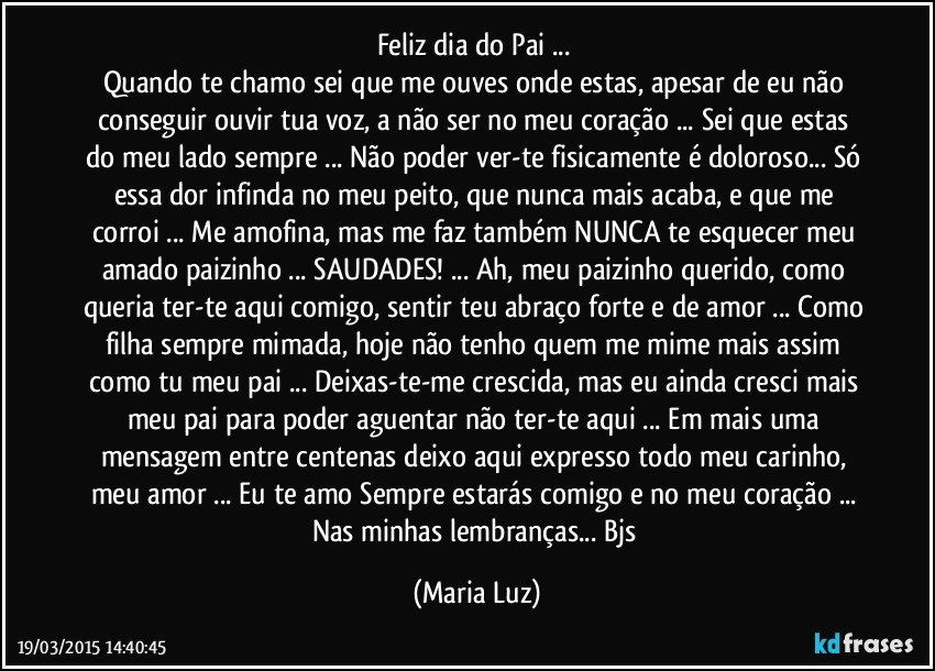 Feliz dia do Pai ... 
Quando te chamo sei que me ouves onde estas, apesar de eu não conseguir ouvir tua voz, a não ser no meu  coração ... Sei que estas do meu lado sempre ... Não poder ver-te fisicamente é doloroso... Só essa dor infinda no meu peito, que nunca mais acaba, e que me corroi ... Me amofina, mas me faz também NUNCA te esquecer meu amado paizinho ... SAUDADES! ... Ah, meu paizinho querido, como queria ter-te aqui comigo, sentir teu abraço forte e de amor ... Como filha sempre mimada, hoje não tenho quem me mime mais assim como tu meu pai ... Deixas-te-me crescida, mas eu ainda cresci mais meu pai para poder aguentar não ter-te aqui ... Em mais uma mensagem entre centenas deixo aqui expresso todo meu carinho, meu amor ... Eu te amo Sempre estarás comigo e no meu coração ... Nas minhas lembranças...  Bjs (Maria Luz)