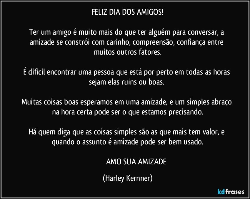 FELIZ DIA DOS AMIGOS!

Ter um amigo é muito mais do que ter alguém para conversar, a amizade se constrói com carinho, compreensão, confiança entre muitos outros fatores.
 
É difícil encontrar uma pessoa que está por perto em todas as horas sejam elas ruins ou boas. 

Muitas coisas boas esperamos em uma amizade, e um simples abraço na hora certa pode ser o que estamos precisando.
 
Há quem diga que as coisas simples são as que mais tem valor, e quando o assunto é amizade pode ser bem usado.

                                      AMO SUA AMIZADE (Harley Kernner)