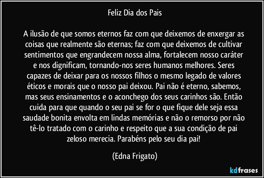 Feliz Dia dos Pais

A ilusão de que somos eternos faz com que deixemos de enxergar as coisas que realmente são eternas; faz com que deixemos de cultivar sentimentos que engrandecem nossa alma, fortalecem nosso caráter e nos dignificam, tornando-nos seres humanos melhores. Seres capazes de deixar para os nossos filhos o mesmo legado de valores éticos e morais que o nosso pai deixou.  Pai não é eterno, sabemos, mas seus ensinamentos e  o aconchego dos seus carinhos são. Então  cuida para que quando o seu pai se for o que fique dele seja essa saudade bonita envolta em lindas memórias e não o remorso por não tê-lo tratado com o carinho e respeito que a sua condição de pai zeloso merecia. Parabéns pelo seu dia pai! (Edna Frigato)