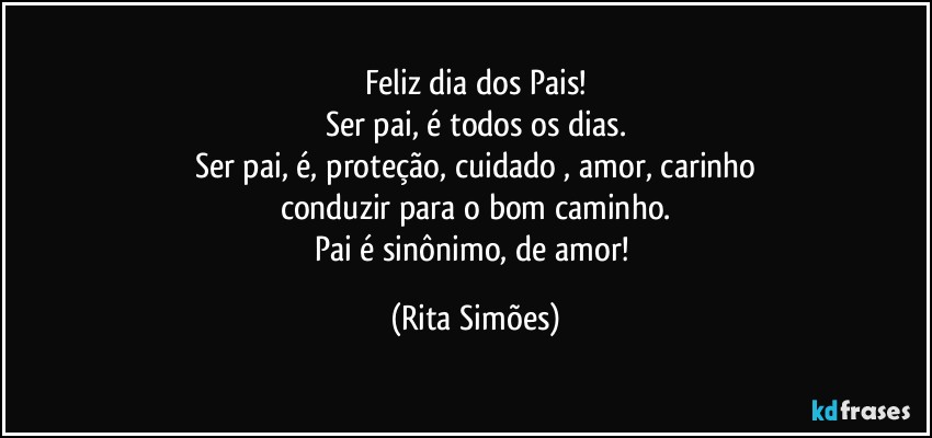 Feliz dia dos Pais!
Ser pai, é todos os dias.
Ser pai, é, proteção, cuidado , amor, carinho
conduzir para o bom caminho.
Pai é sinônimo, de amor! (Rita Simões)