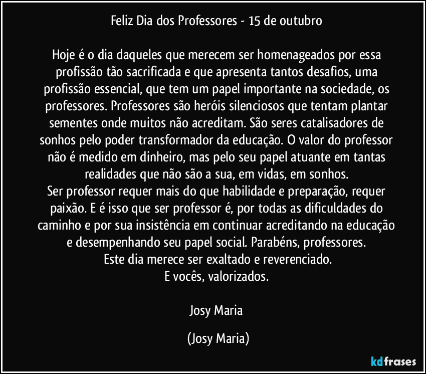 Feliz Dia dos Professores - 15 de outubro 

Hoje é o dia daqueles que merecem ser  homenageados por essa profissão tão sacrificada e que apresenta tantos desafios, uma profissão essencial, que tem um papel importante na sociedade, os professores. Professores são heróis silenciosos que tentam plantar sementes onde muitos não acreditam. São seres  catalisadores de sonhos pelo poder transformador da educação. O valor do professor não é medido em dinheiro, mas pelo seu papel atuante em tantas realidades que não são a sua, em vidas, em sonhos. 
Ser professor requer mais do que habilidade e preparação, requer paixão. E é isso que ser professor é, por todas as dificuldades do caminho e por sua insistência em continuar acreditando na educação e desempenhando seu papel social. Parabéns, professores. 
Este dia merece ser exaltado e reverenciado.
E vocês, valorizados. 

Josy Maria (Josy Maria)