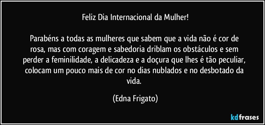 Feliz Dia Internacional da Mulher!

Parabéns a todas as mulheres que sabem que a vida não é cor de rosa, mas com coragem e sabedoria driblam os obstáculos e sem perder a feminilidade, a delicadeza e a doçura que lhes é tão peculiar, colocam um pouco mais de cor no dias nublados e no desbotado da vida. (Edna Frigato)