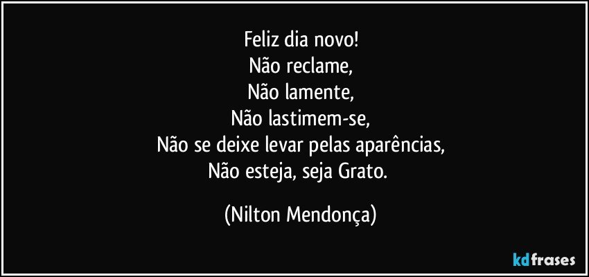 Feliz dia novo!
Não reclame,
Não lamente,
Não lastimem-se,
Não se deixe levar pelas aparências,
Não esteja, seja Grato. (Nilton Mendonça)