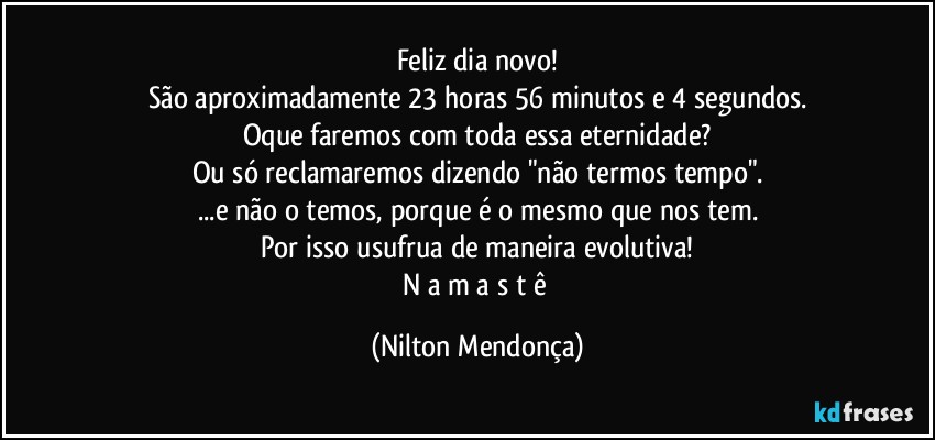 Feliz dia novo!
São aproximadamente 23 horas 56 minutos e 4 segundos.
Oque faremos com toda essa eternidade?
Ou só reclamaremos dizendo "não termos tempo".
...e não o temos, porque é o mesmo que nos tem.
Por isso usufrua de maneira evolutiva!
N a m a s t ê (Nilton Mendonça)