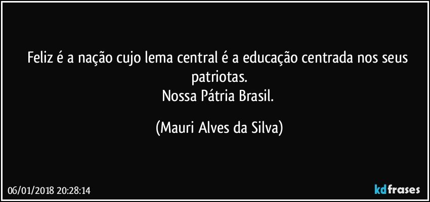 Feliz é a nação cujo lema central é a educação centrada nos seus patriotas.
Nossa Pátria Brasil. (Mauri Alves da Silva)