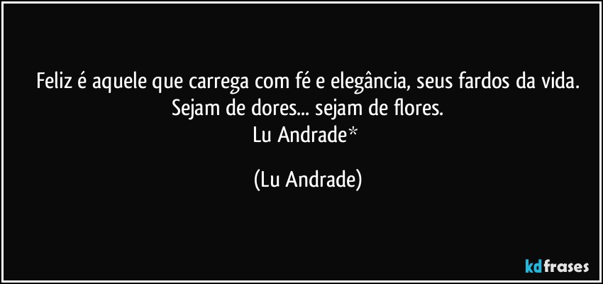 Feliz é aquele que carrega com fé e elegância, seus fardos da vida.
Sejam de dores... sejam de flores.
Lu Andrade* (Lu Andrade)