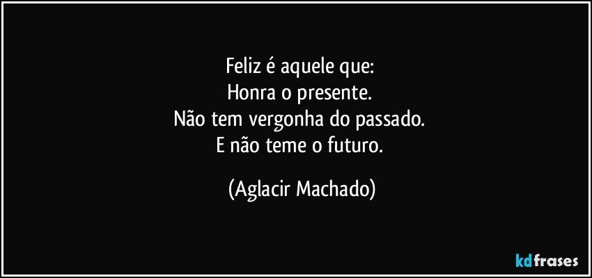 Feliz é aquele que: 
Honra o presente. 
Não tem vergonha do passado. 
E não teme o futuro. (Aglacir Machado)