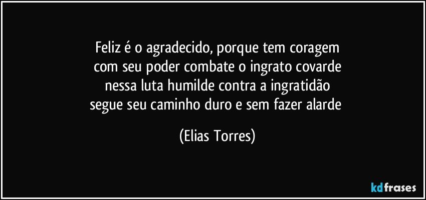 Feliz é o agradecido, porque tem coragem
com seu poder combate o ingrato covarde
nessa luta humilde contra a ingratidão
segue seu caminho duro e sem fazer alarde (Elias Torres)