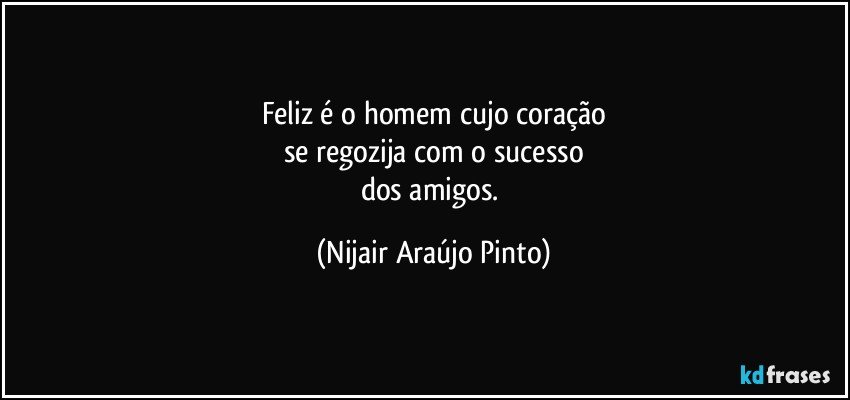 Feliz é o homem cujo coração
se regozija com o sucesso
dos amigos. (Nijair Araújo Pinto)