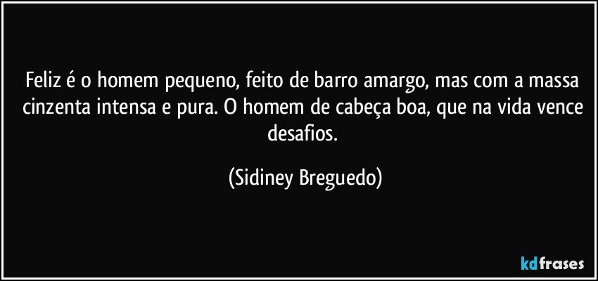 Feliz é o homem pequeno, feito de barro amargo, mas com a massa cinzenta intensa e pura. O homem de cabeça boa, que na vida vence desafios. (Sidiney Breguedo)